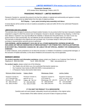 Page 109LIMITED WARRANTY (FOR MODELS SOLD IN CANADA ONLY)
Panasonic Canada Inc.
5770 Ambler Drive, Mississauga, Ontario L4W 2T3
PANASONIC PRODUCT - LIMITED WARRANTY
Panasonic Canada Inc. warrants this product to be free from defects in material and workmanship and agrees to remedy 
any such defect for a period as stated below from the date of original purchase.
DLP Display – 1 year, parts (including lamp assembly) and labour.
In-home Service will be carried out only to locations accessible by roads and within 50...