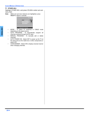 Page 3028z
ICON MENUS OPERATION
ENGLISH
ˆOTHER ADJ.
Highlight OTHER ADJ. and press VOL X to enter sub sub-
menu field.
Note:While sub sub-menu features are highlighted, press 
VOLX to adjust or activate.  
• MODE - To select TV (antenna) or CABLE mode
depending on the signal source.
• AUTO PROGRAM - To automatically program all
channels received through the RF input.
• MANUAL PROGRAM - To manually add or delete
channels.
• AUTO POWER ON - Select SET to power up the TV at
the same time as the Cable box or other...