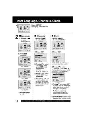 Page 1212For assistance, please call : 1-800-211-PANA(7262) or send e-mail : consumerproducts@panasonic.com
4)Press  and press SET
to select and set the month,
date, year, time, and DST
(Daylight Saving Time).
To Make Corrections,
repeatedly press   to
move to error, then correct.
5)Press ACTION twice to start
the clock and exit this mode.
Reset Language, Channels, Clock,   Time 
3)Press  to select
“MANUAL,” then press SET.
(For Auto Clock Set, select “AUTO
CLOCK SET,” and press SET.)
3) Press  to select...