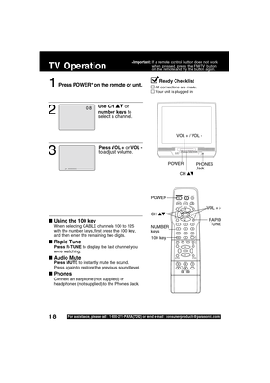 Page 1818For assistance, please call : 1-800-211-PANA(7262) or send e-mail : consumerproducts@panasonic.com
TV Operation
1Press POWER* on the remote or unit.
Using the 100 key
When selecting CABLE channels 100 to 125
with the number keys, first press the 100 key,
and then enter the remaining two digits.
Rapid Tune
Press R-TUNE to display the last channel you
were watching.
Audio Mute
Press MUTE to instantly mute the sound.
Press again to restore the previous sound level.
Phones
Connect an earphone (not...