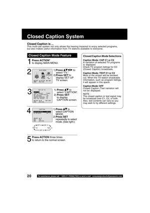 Page 2020For assistance, please call : 1-800-211-PANA(7262) or send e-mail : consumerproducts@panasonic.com
Closed Caption Mode Feature
1
Closed Caption System
Closed Caption is ...This multi-use system not only allows the hearing impaired to enjoy selected programs,
but also makes useful information from TV stations available to everyone.
Press ACTION*
to display MAIN MENU.Closed Caption Mode SelectionsCaption Mode: CAP C1 or C2
A narration of selected TV programs
is displayed.
Check TV program listings for...