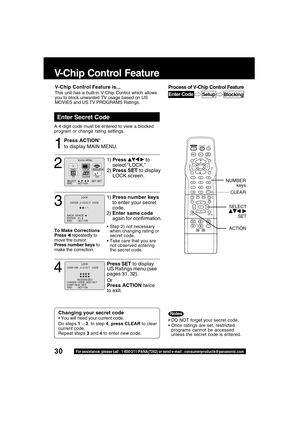 Page 3030For assistance, please call : 1-800-211-PANA(7262) or send e-mail : consumerproducts@panasonic.com
V-Chip Control Feature
Press ACTION*
to display MAIN MENU.
Enter Secret Code
A 4-digit code must be entered to view a blocked
program or change rating settings.
1
DO NOT forget your secret code.
Once ratings are set, restricted
programs cannot be accessed
unless the secret code is entered.
Changing your secret code
 You will need your current code.
Do steps 1 ~ 3. In step 4, press CLEAR to clear...