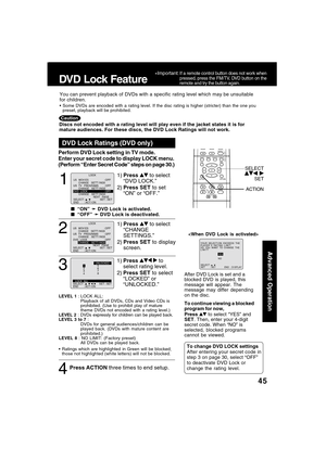 Page 4545
Advanced Operation
1
1)Press  to select
“DVD LOCK.”
2)Press SET to set
“ON” or “OFF.”
DVD Lock Ratings (DVD only)
  “ON” 
➛ ➛➛ ➛
➛ DVD Lock is activated.
  “OFF” 
➛ ➛➛ ➛
➛ DVD Lock is deactivated.
LEVEL 1 : LOCK ALL:
Playback of all DVDs, CDs and Video CDs is
prohibited. (Use to prohibit play of mature
theme DVDs not encoded with a rating level.)
LEVEL 2 : DVDs expressly for children can be played back.
LEVEL 3 to 7 :
DVDs for general audiences/children can be
played back. (DVDs with mature content...