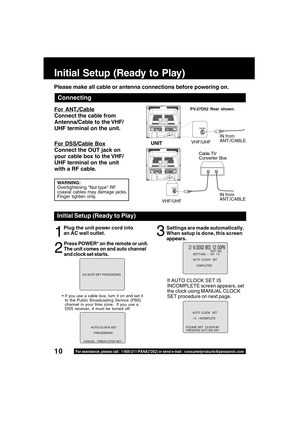 Page 1010For assistance, please call : 1-800-211-PANA(7262) or send e-mail : consumerproducts@panasonic.com
Initial Setup (Ready to Play)
For ANT./Cable
Connect the cable from
Antenna/Cable to the VHF/
UHF terminal on the unit.
For DSS/Cable Box
Connect the OUT jack on
your cable box to the VHF/
UHF terminal on the unit
with a RF cable.UNIT
IN from
ANT./CABLE
VHF/UHF
WARNING:
Overtightening Nut type RF
coaxial cables may damage jacks.
Finger tighten only.
Cable TV
Converter Box
Connecting
Plug the unit power...