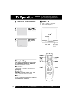 Page 1818For assistance, please call : 1-800-211-PANA(7262) or send e-mail to : consumerproducts@panasonic.com18For assistance, please call : 1-800-211-PANA(7262) or send e-mail to : consumerproducts@panasonic.com
TV Operation
1
Press POWER* on the remote or unit.
■ Using the 100 key
When selecting CABLE channels 100 to 125 with 
the NUMBER keys,  rst press the 100 key, and 
then enter the remaining two digits.
■ Rapid Tune
Press R-TUNE to display the last channel you 
were watching.
■ Audio Mute
Press MUTE to...