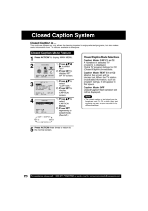 Page 2020For assistance, please call : 1-800-211-PANA(7262) or send e-mail to : consumerproducts@panasonic.com20For assistance, please call : 1-800-211-PANA(7262) or send e-mail to : consumerproducts@panasonic.com
Closed Caption Mode Feature
1
Closed Caption is ...This multi-use system not only allows the hearing impaired to enjoy selected programs, but also makes 
useful information from TV stations available to everyone.
Press ACTION* to display MAIN MENU.Closed Caption Mode Selections 
Caption Mode: CAP C1...