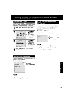 Page 272727
Advanced Operation
*Important: If a remote control button does not work when pressed, press the FM/TV button on 
the remote and try the button again.
DVD Volume Adjust
1
Some DVDs are recorded in lower average volume 
level. For these DVDs, this unit can be set so that 
the average volume is increased automatically.
Press ACTION to display MAIN MENU.
2
1) Press   to select 
“TV.”
2) Press SET to 
display SET UP 
TV screen.M A I N  MENU
DVDLOCK
CH
CLOCKTV
LANGUAGE
END         : ACT I ON SELECT  :...