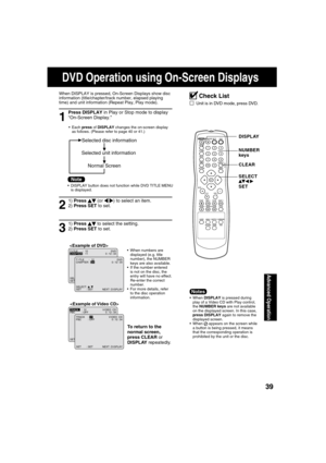 Page 393939
Advanced Operation
1
Press DISPLAY in Play or Stop mode to display 
“On-Screen Display.”
When DISPLAY is pressed, On-Screen Displays show disc 
information (title/chapter/track number, elapsed playing 
time) and unit information (Repeat Play, Play mode).
 Each press of DISPLAY changes the on-screen display 
as follows. (Please refer to page 40 or 41.)
3
1) Press   
 to select the setting.
2) Press SET to set. 
To return to the 
normal screen,
press CLEAR or 
DISPLAY repeatedly.

SELECT :
SET : SET...