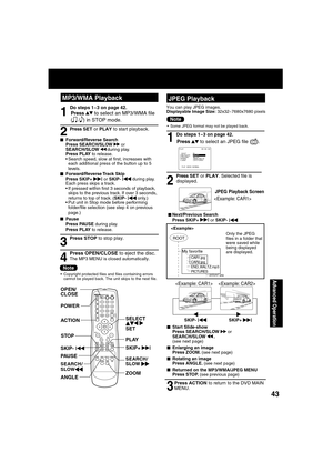 Page 434343
Advanced Operation
SELECT      
SET POWER OPEN/
CLOSE
ANGLEPLAY
ZOOM SKIP+ 
|
STOP
PAU S E SKIP- 
|
ACTION
MP3/WMA PlaybackJPEG Playback
Press     to select an JPEG  le ( 
).
Press SET or PLAY. Selected  le is  
displayed.
1
2
 
■Next/Previous Search
Press SKIP+ | or SKIP- |
JPEG Playback Screen

Do steps 1~3 on page 42.
Press ACTION to return to the DVD MAIN 
MENU.
3
■ Start Slide-show
Press SEARCH/SLOW   or 
SEARCH/SLOW  . 
(see next page)
■  Enlarging an image
Press ZOOM. (see next page)
■...