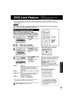 Page 454545
Advanced Operation
1
1) Press   
 to select 
“DVD LOCK.”
2) Press SET to set “ON” 
or “OFF.”
DVD Lock Ratings (DVD only)
■ “ON” ➞  DVD Lock is activated.
■ “OFF” ➞  DVD Lock is deactivated.
LEVEL 1: LOCK ALL:
Playback of all DVDs, CDs and Video CDs 
is prohibited. (Use to prohibit play of 
mature theme DVDs not encoded with a 
rating level.)
LEVEL 2:  DVDs expressly for children can be played 
back.
LEVEL 3 to 7:  DVDs for general audiences/children can 
be played back. (DVDs with mature 
content...