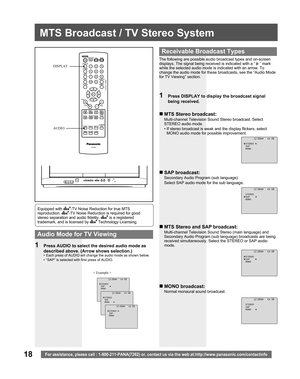 Page 1818For assistance, please call : 1-800-211-PANA(7262) or, contact us via the web at:http://www.panasonic.com/contactinfo
MTS Broadcast / TV Stereo System
The following are possible audio broadcast types and on-screen 
displays. The signal being received is indicated with a “ 
 ” mark 
while the selected audio mode is indicated with an arrow. To 
change the audio mode for these broadcasts, see the “Audio Mode 
for TV Viewing” section.
1  Press DISPLAY to display the broadcast signal 
being received.
„ MTS...