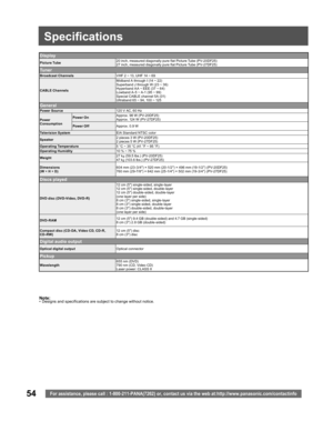 Page 5454For assistance, please call : 1-800-211-PANA(7262) or, contact us via the web at:http://www.panasonic.com/contactinfo
Note:•  Designs and spec i fi ca tions are sub ject to change without no tice.
Display
Picture Tube20 inch, measured diagonally pure flat Picture Tube (PV-20DF25)
27 inch, measured diagonally pure flat Picture Tube (PV-27DF25)
Tu n e r
Broad cast ChannelsVHF 2 ~ 13, UHF 14 ~ 69
CA BLE ChannelsMidband A through I (14 ~ 22)
Superband J through W (23 ~ 36)
Hyperband A A ~ EEE (37 ~ 64)...