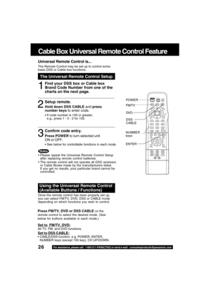 Page 2626For assistance, please call : 1-800-211-PANA(7262) or send e-mail : consumerproducts@panasonic.com
LIGHT
TITLE MENUDISPLAY ADD/DLT
PAUSE
DSS
CABLE
+SKIPSKIPPLAY
STOP
SLOW/SEARCH
+VO
LC
H
C
H VO
L
10
SUB TITLEANGLE
ZOOM AUDIO
OPEN/CLOSE
CLEAR
ENTER
MUTESURROUND
TIMER
R-TUNE
ACTION RETURN
D V D FM/TV
S E T
Universal Remote Control is...
The Remote Control may be set up to control some
basic DSS or Cable box functions.
The Universal Remote Control Setup
1
Cable Box Universal Remote Control Feature
Press...