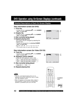 Page 4242For assistance, please call : 1-800-211-PANA(7262) or send e-mail : consumerproducts@panasonic.com
SELECT :  
SET : SET NEXT : D I SPLAY
T I TLE : 1DVD
CHAPTER : 12 1 : 12 : 55
SET : SET NEXT : D I SPLAY
TRACK :    1V I DEO  CD
PBC : OFF 1 : 35 : 12
DVD Operation using On-Screen Displays (continued)
Detailed Descriptions of Each On-Screen Display
1. TITLE No.
Change the No. by pressing * or the NUMBER
keys, and press SET.
2. Chapter No.
Change the No. by pressing  or the NUMBER
keys, and press SET....