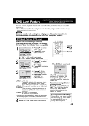 Page 4545
Advanced Operation
1
1)Press  to select
“DVD LOCK.”
2)Press SET to set
“ON” or “OFF.”
DVD Lock Ratings (DVD only)
  “ON” 
➛ ➛➛ ➛
➛ DVD Lock is activated.
  “OFF” 
➛ ➛➛ ➛
➛ DVD Lock is deactivated.
LEVEL 1 : LOCK ALL:
Playback of all DVDs, CDs and Video CDs is
prohibited. (Use to prohibit play of mature
theme DVDs not encoded with a rating level.)
LEVEL 2 : DVDs expressly for children can be played back.
LEVEL 3 to 7 :
DVDs for general audiences/children can be
played back. (DVDs with mature content...