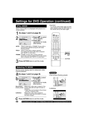 Page 4848For assistance, please call : 1-800-211-PANA(7262) or send e-mail : consumerproducts@panasonic.com
STILL MODE
1
1)Press * to select
“STILL MODE.”
2)Press SET
repeatedly for mode.
(See below)
2
Do steps 1 and 2 on page 46.
AUTO:“FIELD” (Field still) or “FRAME” (Frame still) is
automatically selected during the still mode.
(Factory preset)
FIELD:“FIELD” (Field still) is always selected.
This setting will reduce jitter when compared
with “AUTO” on some discs.
FRAME:“FRAME” (Frame still) is always...