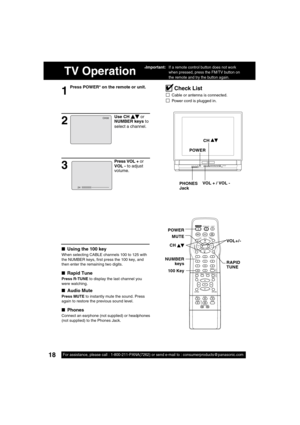 Page 1818For assistance, please call : 1-800-211-PANA(7262) or send e-mail to : consumerproducts@panasonic.com18For assistance, please call : 1-800-211-PANA(7262) or send e-mail to : consumerproducts@panasonic.com
TV Operation
1
Press POWER* on the remote or unit.
■ Using the 100 key
When selecting CABLE channels 100 to 125 with 
the NUMBER keys,  rst press the 100 key, and 
then enter the remaining two digits.
■ Rapid Tune
Press R-TUNE to display the last channel you 
were watching.
■ Audio Mute
Press MUTE to...