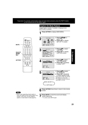 Page 212121
TV Operation
1
Caption On Mute Feature
Closed Caption narration, if available, is displayed when 
MUTE button is pressed. 
Press ACTION to display MAIN MENU.
  When a disc supporting closed caption is 
used, the subtitle and the closed caption may 
overlap. In this case, turn the subtitle or 
caption on mute mode off. (See page 36.)
2
1) Press    
  
 to 
select “TV.”
2) Press SET to display 
SET UP TV screen.
6
Press ACTION three times to return to the normal 
screen.
7
Press MUTE to mute the...