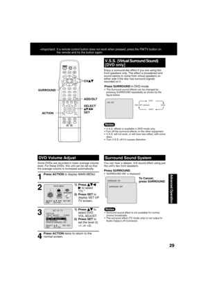 Page 292929
Advanced Operation
*Important: If a remote control button does not work when pressed, press the FM/TV button on 
the remote and try the button again.
DVD Volume Adjust
1
Some DVDs are recorded in lower average volume 
level. For these DVDs, this unit can be set so that 
the average volume is increased automatically.
Press ACTION to display MAIN MENU.
2
1) Press   to select 
“TV.”
2) Press SET to 
display SET UP 
TV screen.M A I N  MENU
DVDLOCK
CH
CLOCKTV
LANGUAGE
END         : ACT I ON SELECT  :...