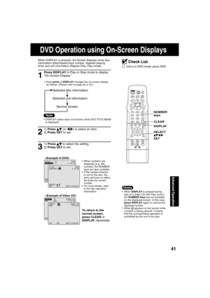 Page 414141
Advanced Operation
1
Press DISPLAY in Play or Stop mode to display 
“On-Screen Display.”
When DISPLAY is pressed, On-Screen Displays show disc 
information (title/chapter/track number, elapsed playing 
time) and unit information (Repeat Play, Play mode).
 Each press of DISPLAY changes the on-screen display 
as follows. (Please refer to page 42 or 43.)
3
1) Press   
 to select the setting.
2) Press SET to set. 
To return to the 
normal screen,
press CLEAR or 
DISPLAY repeatedly.

SELECT :
SET : SET...