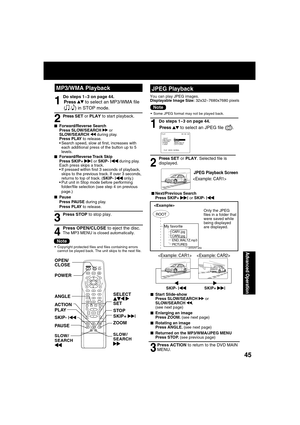 Page 454545
Advanced Operation
LIGHT
TITLE MENUDISPLAY ADD/DLT
PAUSE
DSS
CABLE
+SKIPSKIPPLAY
STOP
SLOW/SEARCH
+VO
LC
H
CH V
OL
10
SUB TITLEANGLE
ZOOM AUDIO
OPEN/CLOSE
CLEARENTER
MUTETIMER
R-TUNE
ACTION RETURN
D V D FM/TV
S E T
SURROUND
SELECT   
  
SET POWER OPEN/
CLOSEANGLE
PLAY
ZOOM SKIP+ 
|STOP
PAU S E SKIP- 
|
ACTION
MP3/WMA PlaybackJPEG Playback
Press     to select an JPEG  le ( 
).
Press SET or PLAY. Selected  le is  
displayed.
1
2
 
■Next/Previous Search
Press SKIP+ | or SKIP- |
JPEG Playback Screen

Do...