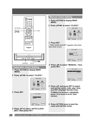 Page 2020For assistance, please call : 1- 800-211- PANA(7262) or, contact us via the web at:http://w w w.panasonic.com /contactinfo
SET CLOCK
10/25/2004 MON 11:45AM
DST:ON
SELECT: SET:SET
END :ACTION
4 Press ▲▼ to select “MANUAL,” then 
press SET.
(“TIME ZONE ADJUST” appears only when 
auto clock is set.)
2 Press ▲▼ ◄ ► to select “CLOCK.”
3 Press SET.1  Press ACTION to display MAIN 
MENU.
5 Press ▲▼ and press SET to select 
and set the month, date, year, time, 
and DST (Daylight Saving Time). 
  To Make...