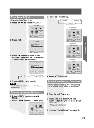 Page 2121
TV Operation
3 Press ▲▼ to select “TIME ZONE 
ADJUST” and press SET to subtract 
or add hour(s) as necessary.
4  Press ACTION twice to exit.
(Only when Auto Clock is set.)
1 Press ▲▼ ◄ ► to select “CLOCK.”
2 Press SET.
MAIN MENU
DVD LOCK LANGUAGE
TV CLOCK CH
SELECT: SET:SET
END :ACTION
SET CLOCK
AUTO CLOCK SET
MANUAL
TIME ZONE ADJUST :+1
SELECT: SET:SET
END :ACTION
SET CLOCK
AUTO CLOCK SET
MANUAL
TIME ZONE ADJUST : 0
SELECT: SET:SET
END :ACTION
  Time Zone Adjust
2 Press ▲▼ ◄ ► to select “LANGUAGE.”
3...