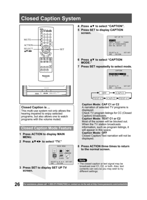 Page 2626For assistance, please call : 1- 800-211- PANA(7262) or, contact us via the web at:http://w w w.panasonic.com /contactinfo
Closed Caption is ...
This multi-use system not only allows the 
hearing impaired to enjoy selected 
programs, but also allows one to watch 
programs with the volume muted.
1  Press ACTION to display MAIN 
MENU.
8  Press ACTION three times to return 
to the normal screen. 2 Press ▲▼ ◄ ► to select “TV.”4 Press ▲▼ to select “CAPTION”.
5  Press SET to display CAPTION 
screen.
6 Press...
