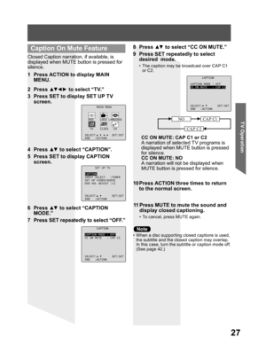 Page 2727
TV Operation
Closed Caption narration, if available, is 
displayed when MUTE button is pressed for 
silence.
1  Press ACTION to display MAIN 
MENU.
•  When a disc supporting closed captions is used, 
the subtitle and the closed caption may overlap. 
In this case, turn the subtitle or caption mode off. 
(See page 42.)
2 Press ▲▼ ◄ ► to select “TV.”
3  Press SET to display SET UP TV 
screen.
10 Press ACTION three times to return 
to the normal screen.
11 Press MUTE to mute the sound and 
display closed...