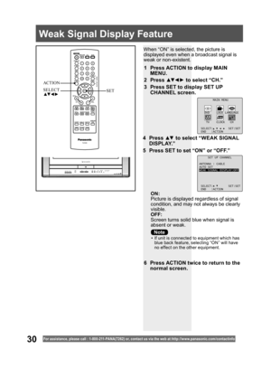 Page 3030For assistance, please call : 1- 800-211- PANA(7262) or, contact us via the web at:http://w w w.panasonic.com /contactinfo
When “ON” is selected, the picture is 
displayed even when a broadcast signal is 
weak or non-existent.
ON:
Picture is displayed regardless of signal 
condition, and may not always be clearly 
visible.
OFF:
Screen turns solid blue when signal is 
absent or weak.
1  Press ACTION to display MAIN 
MENU.
2 Press ▲▼ ◄ ► to select “CH.”
3  Press SET to display SET UP 
CHANNEL screen.
6...