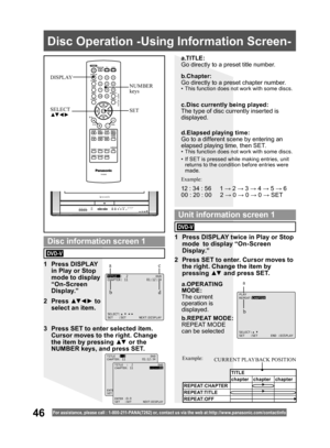 Page 4646For assistance, please call : 1- 800-211- PANA(7262) or, contact us via the web at:http://w w w.panasonic.com /contactinfo
  Disc Operation -Using Information Screen-
SET SELECT
▲▼ ◄ ►
NUMBER 
keys DISPLAY
a.TITLE:
Go directly to a preset title number.
b.REPEAT MODE:
REPEAT MODE 
can be selected
TITLE  :  2               DVD
CHAPTER: 11          01:12:34
SELECT:
SET   :SET       NEXT:DISPLAY
PLAY
REPEAT:CHAPTER
SELECT:
SET   :SET       END :DISPLAY
1 Press DISPLAY 
in Play or Stop 
mode to display...