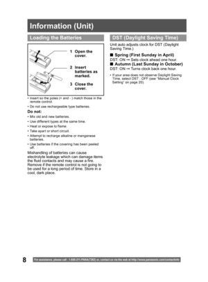 Page 88
Information (Unit)
For assistance, please call : 1- 800-211- PANA(7262) or, contact us via the web at:http://w w w.panasonic.com /contactinfo
•  Insert so the poles (+ and - ) match those in the 
remote control.
•  Do not use rechargeable type batteries.
1 Open the 
cover.
3 Close the 
cover. 2 Insert 
batteries as 
marked.
Do not:
•  Mix old and new batteries.
•  Use different types at the same time.
•  Heat or expose to flame.
•  Take apart or short circuit.
•  Attempt to recharge alkaline or...