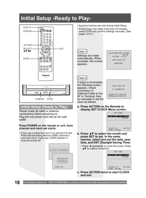 Page 1818For assistance, please call : 1- 800-211- PANA(7262) or, contact us via the web at:http://w w w.panasonic.com /contactinfo
Please make all cable or antenna 
connections before powering on.
Plug the unit power cord into an AC wall 
outlet.Settings are made 
automatically. When 
complete, this screen 
appears.
If setup is incomplete, 
the following screen 
appears. Check 
connection of 
Antenna/Cable to the 
RF in Terminal, then 
try manually to set the 
clock as follows.
a.  Press ACTION on the Remote...