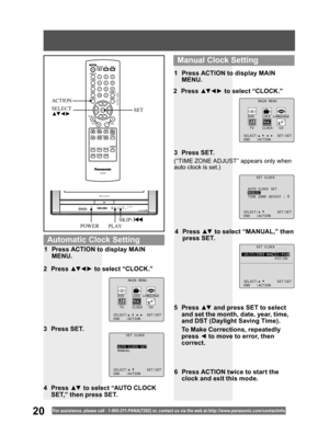 Page 2020For assistance, please call : 1- 800-211- PANA(7262) or, contact us via the web at:http://w w w.panasonic.com /contactinfo
SET CLOCK
10/25/2004 MON 11:45AM
DST:ON
SELECT: SET:SET
END :ACTION
4 Press ▲▼ to select “MANUAL,” then 
press SET.
(“TIME ZONE ADJUST” appears only when 
auto clock is set.)
2 Press ▲▼ ◄ ► to select “CLOCK.”
3 Press SET.1  Press ACTION to display MAIN 
MENU.
5 Press ▲▼ and press SET to select 
and set the month, date, year, time, 
and DST (Daylight Saving Time). 
  To Make...