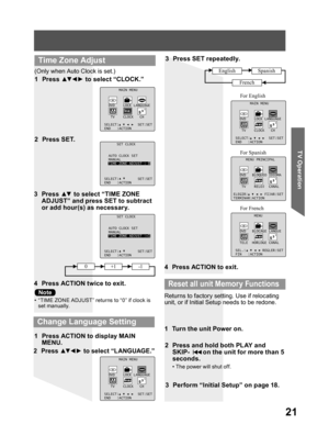 Page 2121
TV Operation
3 Press ▲▼ to select “TIME ZONE 
ADJUST” and press SET to subtract 
or add hour(s) as necessary.
4  Press ACTION twice to exit.
(Only when Auto Clock is set.)
1 Press ▲▼ ◄ ► to select “CLOCK.”
2 Press SET.
MAIN MENU
DVD LOCK LANGUAGE
TV CLOCK CH
SELECT: SET:SET
END :ACTION
SET CLOCK
AUTO CLOCK SET
MANUAL
TIME ZONE ADJUST :+1
SELECT: SET:SET
END :ACTION
SET CLOCK
AUTO CLOCK SET
MANUAL
TIME ZONE ADJUST : 0
SELECT: SET:SET
END :ACTION
  Time Zone Adjust
2 Press ▲▼ ◄ ► to select “LANGUAGE.”
3...