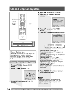 Page 2626For assistance, please call : 1- 800-211- PANA(7262) or, contact us via the web at:http://w w w.panasonic.com /contactinfo
Closed Caption is ...
This multi-use system not only allows the 
hearing impaired to enjoy selected 
programs, but also allows one to watch 
programs with the volume muted.
1  Press ACTION to display MAIN 
MENU.
8  Press ACTION three times to return 
to the normal screen. 2 Press ▲▼ ◄ ► to select “TV.”4 Press ▲▼ to select “CAPTION”.
5  Press SET to display CAPTION 
screen.
6 Press...