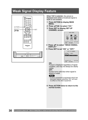 Page 3030For assistance, please call : 1- 800-211- PANA(7262) or, contact us via the web at:http://w w w.panasonic.com /contactinfo
When “ON” is selected, the picture is 
displayed even when a broadcast signal is 
weak or non-existent.
ON:
Picture is displayed regardless of signal 
condition, and may not always be clearly 
visible.
OFF:
Screen turns solid blue when signal is 
absent or weak.
1  Press ACTION to display MAIN 
MENU.
2 Press ▲▼ ◄ ► to select “CH.”
3  Press SET to display SET UP 
CHANNEL screen.
6...