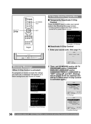 Page 3636For assistance, please call : 1- 800-211- PANA(7262) or, contact us via the web at:http://w w w.panasonic.com /contactinfo


LOCK
CANADIAN ENGLISH :OFF
CHANGE SETTINGS
CANADIAN FRENCH :OFF
CHANGE SETTINGS
PREVIOUS PAGE
SELECT: SET:SET
END :ACTION

CH08
PROGRAM RATING EXCEEDED
RATING:PG-13
ACCESS CODE *---
ENTER :0-9
If a program or movie exceeds the ratings 
you have set, a message will appear on a 
black background and sound is muted. 
■ Temporarily Deactivate V-Chip 
Control
■ Deactivate V-Chip...
