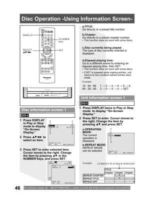 Page 4646For assistance, please call : 1- 800-211- PANA(7262) or, contact us via the web at:http://w w w.panasonic.com /contactinfo
  Disc Operation -Using Information Screen-
SET SELECT
▲▼ ◄ ►
NUMBER 
keys DISPLAY
a.TITLE:
Go directly to a preset title number.
b.REPEAT MODE:
REPEAT MODE 
can be selected
TITLE  :  2               DVD
CHAPTER: 11          01:12:34
SELECT:
SET   :SET       NEXT:DISPLAY
PLAY
REPEAT:CHAPTER
SELECT:
SET   :SET       END :DISPLAY
1 Press DISPLAY 
in Play or Stop 
mode to display...