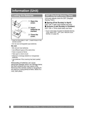 Page 88
Information (Unit)
For assistance, please call : 1- 800-211- PANA(7262) or, contact us via the web at:http://w w w.panasonic.com /contactinfo
•  Insert so the poles (+ and - ) match those in the 
remote control.
•  Do not use rechargeable type batteries.
1 Open the 
cover.
3 Close the 
cover. 2 Insert 
batteries as 
marked.
Do not:
•  Mix old and new batteries.
•  Use different types at the same time.
•  Heat or expose to flame.
•  Take apart or short circuit.
•  Attempt to recharge alkaline or...