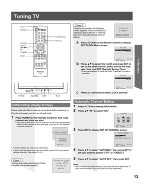 Page 1313
TV Operation
POWER
ACT ION
SELECT
▲▼◄►/
SET EJECT
STOP
POWER
PLAY
Tuning TV
Please make all cable or antenna connections before powering on.
Plug the unit power cord into an AC wall outlet.
Settings are made automatically. When 
complete, this screen appears.If setup is incomplete, the following 
screen appears. Check connection of 
Antenna/Cable to the RF in Terminal, 
then try to manually set the clock as 
follows.
a.  Press ACTION on the Remote Control to display 
SET CLOCK Menu screen.
b. Press ▲▼...