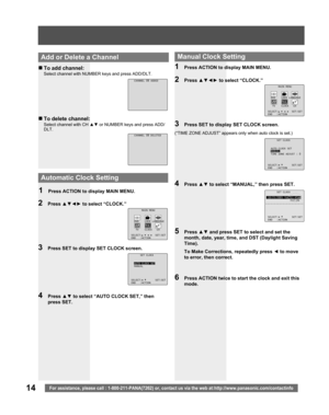 Page 1414For assistance, please call : 1-800-211-PANA(7262) or, contact us via the web at:http://www.panasonic.com/contactinfo
„ To add channel:
Select channel with NUMBER keys and press ADD/DLT.
„ To delete channel:
Select channel with CH ▲▼ 
 or NUMBER keys and press ADD/
DLT.
  Add or Delete a Chan nel
4 Press ▲▼ to select “AUTO CLOCK SET,” then 
press SET.
3  Press SET to display SET CLOCK screen.
2 Press ▲▼◄► to select “CLOCK.”
1  Press ACTION to display MAIN MENU.
 
Automatic Clock Setting
4 Press ▲▼ to...