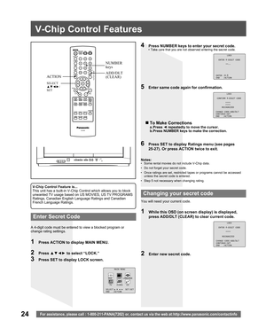 Page 2424For assistance, please call : 1-800-211-PANA(7262) or, contact us via the web at:http://www.panasonic.com/contactinfo
V-Chip Control Features
1  Press ACTION to display MAIN MENU.
A 4-digit code must be entered to view a blocked program or 
change rating settings.Notes:
•  Some rental movies do not include V-Chip data.
•  Do not forget your secret code.
•  Once ratings are set, restricted tapes or programs cannot be accessed 
unless the secret code is entered.
•  Step 5 not necessary when changing...