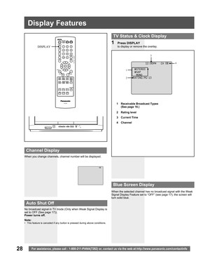 Page 2828For assistance, please call : 1-800-211-PANA(7262) or, contact us via the web at:http://www.panasonic.com/contactinfo
Display Features
1 Press DISPLAY
to display or remove the overlay.
When you change channels, channel number will be displayed.
When the selected channel has no broadcast signal with the Weak 
Signal Display Feature set to “OFF” (see page 17), the screen will 
turn solid blue.
  TV Status & Clock Display
 
Blue Screen Display
 
Channel Display
No broadcast signal in TV mode (Only when...