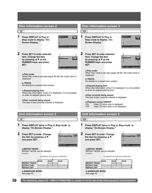 Page 3636For assistance, please call : 1-800-211-PANA(7262) or, contact us via the web at:http://www.panasonic.com/contactinfo
TRACK:12
TIME :00:00:23
PROGRAM PLAY
                NEXT:DISPLAY
REPEAT       :OFF
SURROUND     :OFF
SELECT:▲ ▼
SET   :SET       END:DISPLAY
TRACK:12
TIME :00:00:23
ENTER :0-9
SET   :SET      NEXT:DISPLAY
b.TRACK:
Go directly to a preset track number. a.Play mode:
When Play mode is set (see pages 38-39), the mode name is 
displayed.
1  Press DISPLAY in Play or 
Stop mode to display...