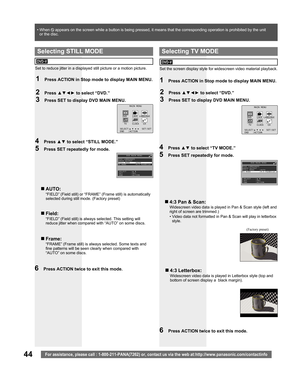 Page 4444For assistance, please call : 1-800-211-PANA(7262) or, contact us via the web at:http://www.panasonic.com/contactinfo
4 Press ▲▼ to select “STILL MODE.”
5  Press SET repeatedly for mode.
Set to reduce jitter in a displayed still picture or a motion picture.
MAIN MENU
DVD LOCK LANGUAGE
TV CLOCK CH
SELECT: SET:SET
END :ACTION
  Selecting STILL MODE
DVD-V
1  Press ACTION in Stop mode to display MAIN MENU.
2 Press ▲▼◄► to select “DVD.”
3  Press SET to display DVD MAIN MENU.
„ AUTO:
“FIELD” (Field still) or...