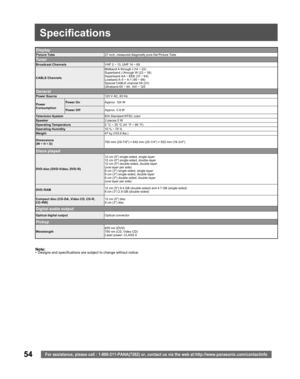 Page 5454For assistance, please call : 1-800-211-PANA(7262) or, contact us via the web at:http://www.panasonic.com/contactinfo
Note:•  Designs and spec i fi ca tions are sub ject to change without no tice.
Display
Picture Tube27 inch, measured diagonally pure flat Picture Tube
Tu n e r
Broad cast ChannelsVHF 2 ~ 13, UHF 14 ~ 69
CA BLE ChannelsMidband A through I (14 ~ 22)
Superband J through W (23 ~ 36)
Hyperband A A ~ EEE (37 ~ 64)
Lowband A- 5 ~ A-1 (95 ~ 99)
Special CABLE channel 5A (01)
Ultraband 65 ~ 94,...