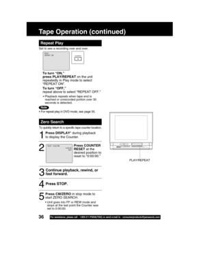 Page 3636For assistance, please call : 1-800-211-PANA(7262) or send e-mail to : consumerproducts@panasonic.com
Tape Operation (continued)
Repeat Play
Set to see a recording over and over.
Zero Search
To quickly return to a specific tape counter location.
1
2
Press STOP.4
53
Continue playback, rewind, or
fast forward.
Press COUNTER
RESET at the
desired position to
reset to “0:00:00.”
Press DISPLAY* during playback
to display the Counter.
Press CM/ZERO in stop mode to
start ZERO SEARCH.
0 : 00 : 00
PLAY REPEAT...