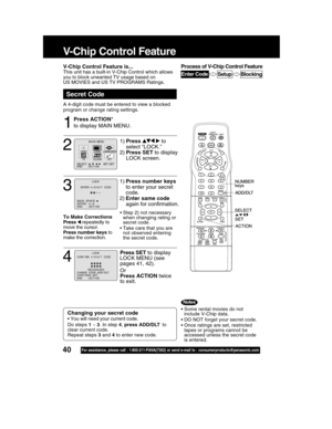 Page 4040For assistance, please call : 1-800-211-PANA(7262) or send e-mail to : consumerproducts@panasonic.com
V-Chip Control Feature
Press ACTION*
to display MAIN MENU.
Secret Code
V-Chip Control Feature is...This unit has a built-in V-Chip Control which allows
you to block unwanted TV usage based on
US MOVIES and US TV PROGRAMS Ratings.
A 4-digit code must be entered to view a blocked
program or change rating settings.
1
• Some rental movies do not
include V-Chip data.
• DO NOT forget your secret code.
• Once...