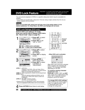 Page 5656For assistance, please call : 1-800-211-PANA(7262) or send e-mail to : consumerproducts@panasonic.com
1
1)Press * to select
“DVD LOCK.”
2)Press SET to set
“ON” or “OFF.”
DVD Lock Ratings (DVD only)
 “ ”   DVD Lock is activated.
  “OFF”   DVD Lock is deactivated.
LEVEL 1 : LOCK ALL:
Playback of all DVDs, CDs and Video CDs is
prohibited. (Use to prohibit play of mature theme
DVDs not encoded with rating level.)
LEVEL 2 : DVDs expressly for children can be played back.
LEVEL 3 to 7 :
DVDs for general...